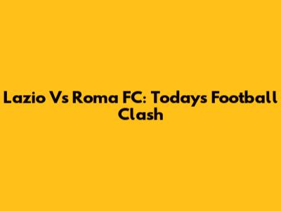 Lazio Vs Roma FC: Today's Football Clash