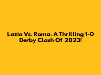 Lazio Vs. Roma: A Thrilling 1-0 Derby Clash Of 2023!