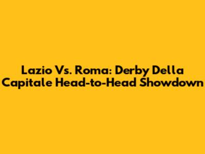 Lazio Vs. Roma: Derby Della Capitale Head-to-Head Showdown
