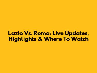 Lazio Vs. Roma: Live Updates, Highlights & Where To Watch