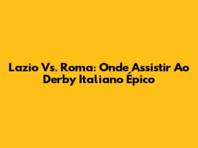 Lazio Vs. Roma: Onde Assistir Ao Derby Italiano Épico