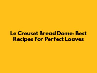 Le Creuset Bread Dome: Best Recipes For Perfect Loaves