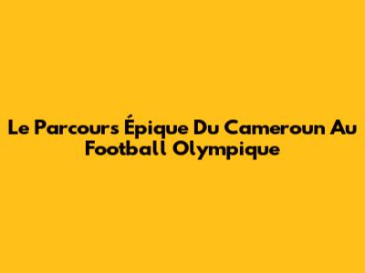 Le Parcours Épique Du Cameroun Au Football Olympique