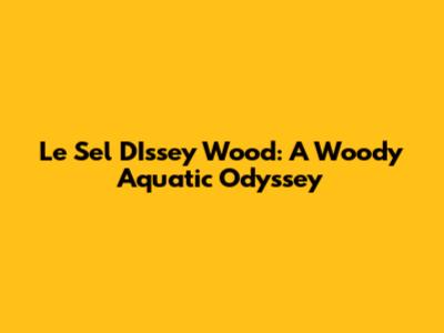 Le Sel D'Issey Wood: A Woody Aquatic Odyssey