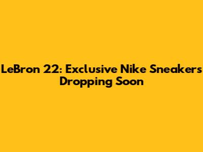 LeBron 22: Exclusive Nike Sneakers Dropping Soon