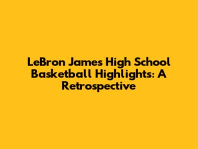 LeBron James' High School Basketball Highlights: A Retrospective