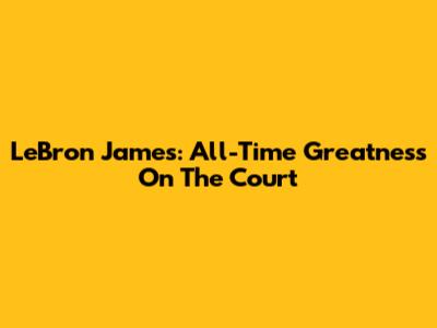 LeBron James: All-Time Greatness On The Court
