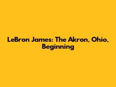 LeBron James: The Akron, Ohio, Beginning