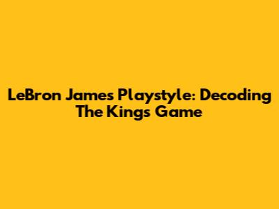 LeBron James Playstyle: Decoding The King's Game