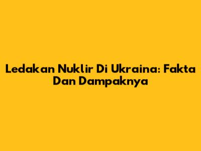 Ledakan Nuklir Di Ukraina: Fakta Dan Dampaknya