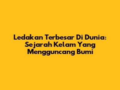 Ledakan Terbesar Di Dunia: Sejarah Kelam Yang Mengguncang Bumi