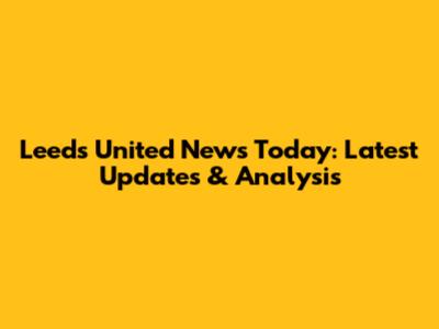 Leeds United News Today: Latest Updates & Analysis