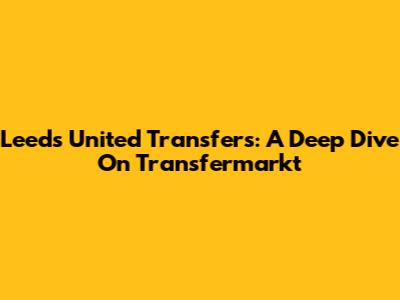 Leeds United Transfers: A Deep Dive On Transfermarkt