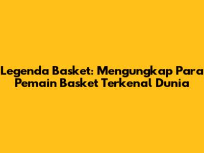 Legenda Basket: Mengungkap Para Pemain Basket Terkenal Dunia