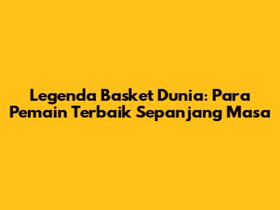Legenda Basket Dunia: Para Pemain Terbaik Sepanjang Masa
