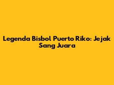 Legenda Bisbol Puerto Riko: Jejak Sang Juara