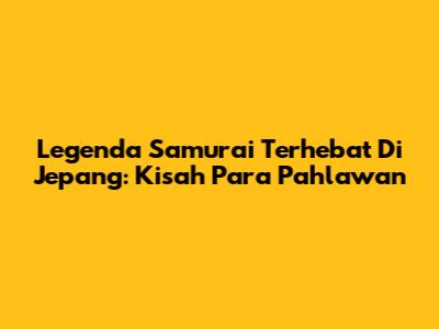 Legenda Samurai Terhebat Di Jepang: Kisah Para Pahlawan