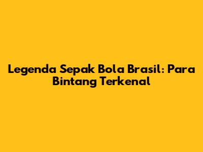 Legenda Sepak Bola Brasil: Para Bintang Terkenal