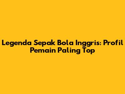 Legenda Sepak Bola Inggris: Profil Pemain Paling Top