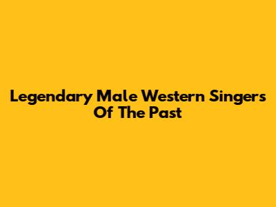 Legendary Male Western Singers Of The Past