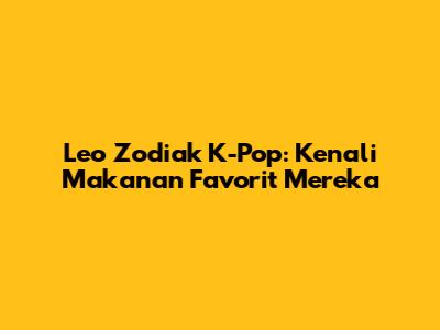 Leo Zodiak K-Pop: Kenali Makanan Favorit Mereka