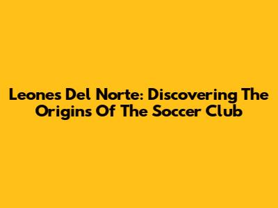 Leones Del Norte: Discovering The Origins Of The Soccer Club