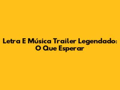 Letra E Música Trailer Legendado: O Que Esperar