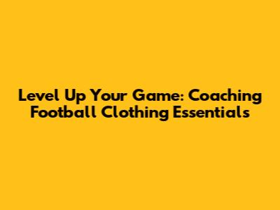 Level Up Your Game: Coaching Football Clothing Essentials