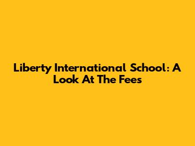 Liberty International School: A Look At The Fees