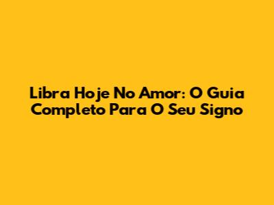 Libra Hoje No Amor: O Guia Completo Para O Seu Signo