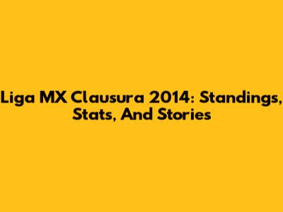 Liga MX Clausura 2014: Standings, Stats, And Stories