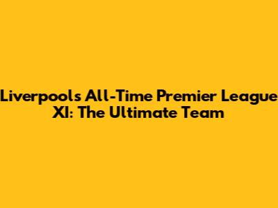 Liverpool's All-Time Premier League XI: The Ultimate Team