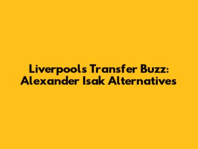 Liverpool's Transfer Buzz: Alexander Isak Alternatives