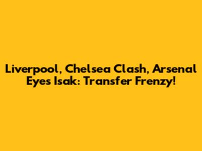 Liverpool, Chelsea Clash, Arsenal Eyes Isak: Transfer Frenzy!