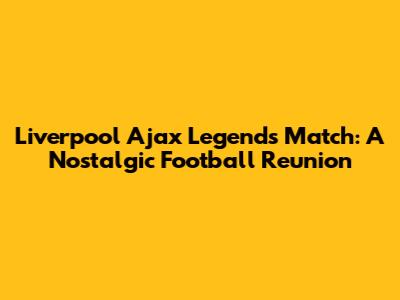 Liverpool Ajax Legends Match: A Nostalgic Football Reunion