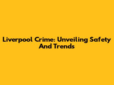 Liverpool Crime: Unveiling Safety And Trends