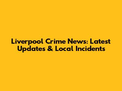 Liverpool Crime News: Latest Updates & Local Incidents