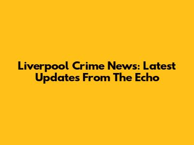 Liverpool Crime News: Latest Updates From The Echo