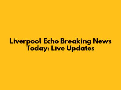 Liverpool Echo Breaking News Today: Live Updates