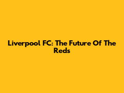 Liverpool FC: The Future Of The Reds