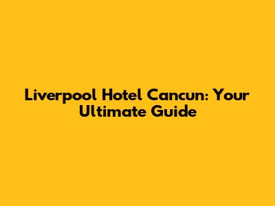 Liverpool Hotel Cancun: Your Ultimate Guide