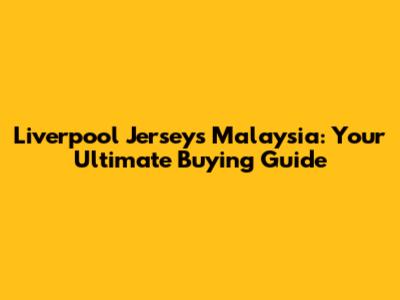 Liverpool Jerseys Malaysia: Your Ultimate Buying Guide