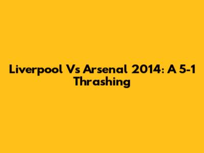 Liverpool Vs Arsenal 2014: A 5-1 Thrashing