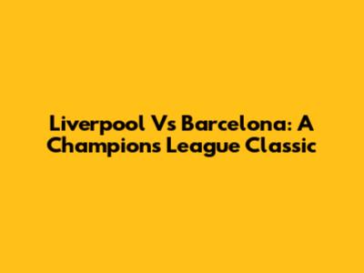 Liverpool Vs Barcelona: A Champions League Classic