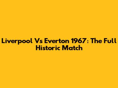 Liverpool Vs Everton 1967: The Full Historic Match