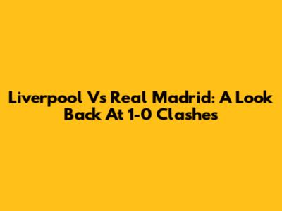 Liverpool Vs Real Madrid: A Look Back At 1-0 Clashes