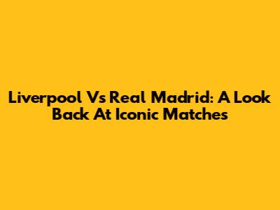 Liverpool Vs Real Madrid: A Look Back At Iconic Matches