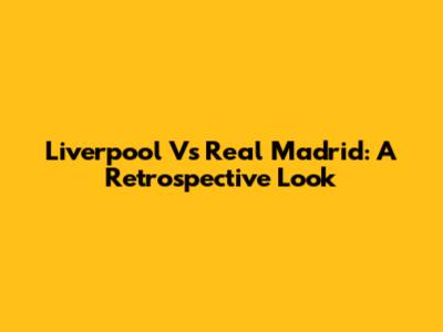 Liverpool Vs Real Madrid: A Retrospective Look
