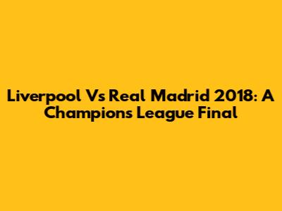 Liverpool Vs Real Madrid 2018: A Champions League Final
