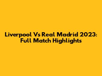 Liverpool Vs Real Madrid 2023: Full Match Highlights
